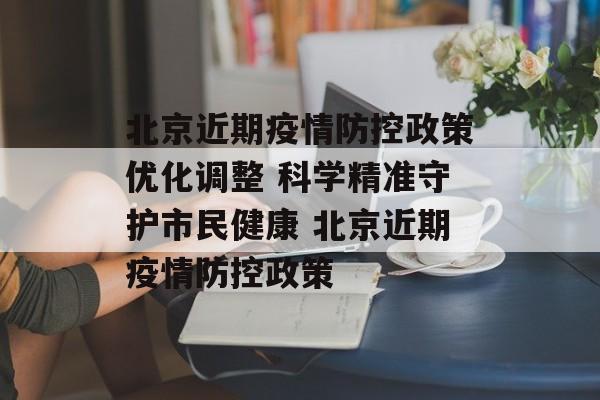 北京近期疫情防控政策优化调整 科学精准守护市民健康 北京近期疫情防控政策