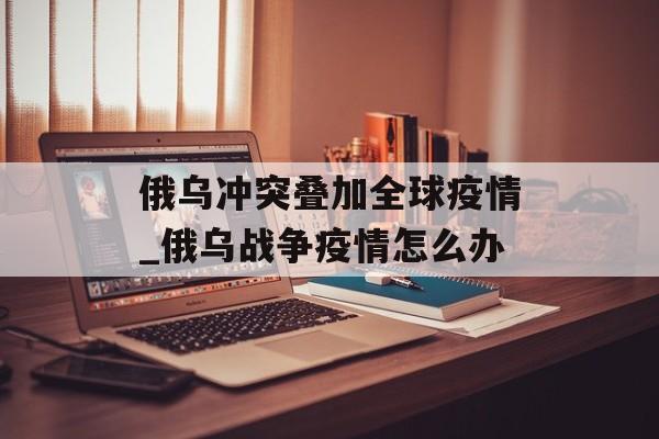 俄乌冲突叠加全球疫情_俄乌战争疫情怎么办