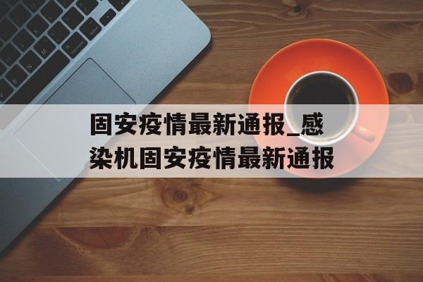 固安疫情最新通报_感染机固安疫情最新通报