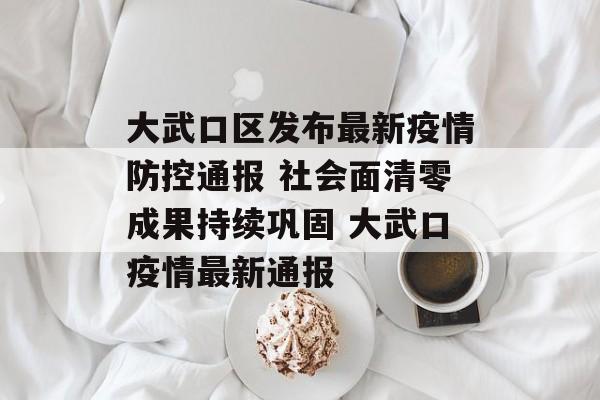 大武口区发布最新疫情防控通报 社会面清零成果持续巩固 大武口疫情最新通报