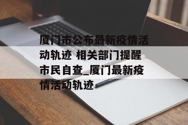 厦门市公布最新疫情活动轨迹 相关部门提醒市民自查_厦门最新疫情活动轨迹
