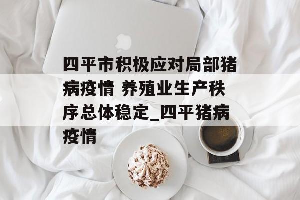 四平市积极应对局部猪病疫情 养殖业生产秩序总体稳定_四平猪病疫情