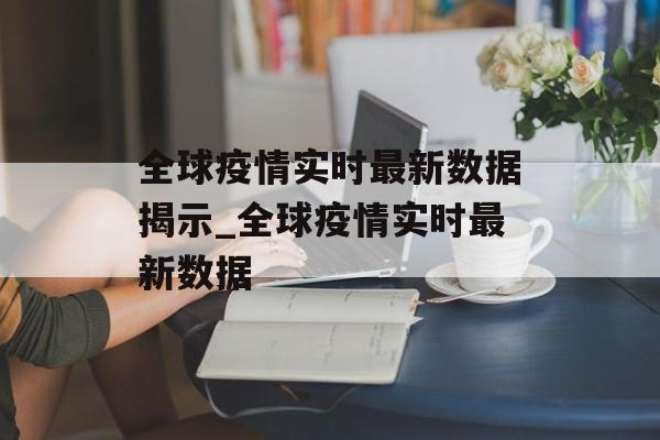 全球疫情实时最新数据揭示_全球疫情实时最新数据