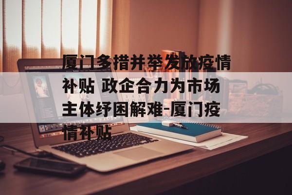厦门多措并举发放疫情补贴 政企合力为市场主体纾困解难-厦门疫情补贴