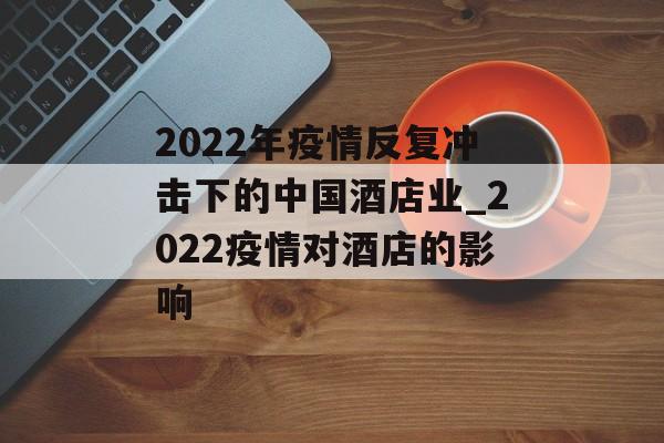 2022年疫情反复冲击下的中国酒店业_2022疫情对酒店的影响