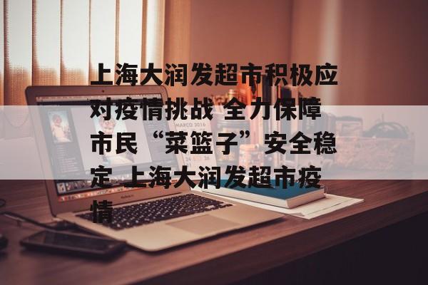 上海大润发超市积极应对疫情挑战 全力保障市民“菜篮子”安全稳定 上海大润发超市疫情