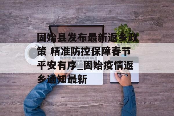 固始县发布最新返乡政策 精准防控保障春节平安有序_固始疫情返乡通知最新