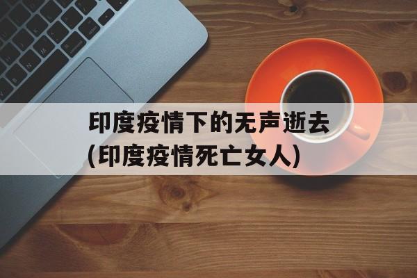 印度疫情下的无声逝去(印度疫情死亡女人)