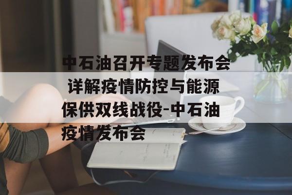 中石油召开专题发布会 详解疫情防控与能源保供双线战役-中石油疫情发布会