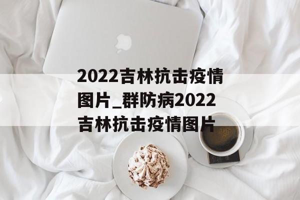 2022吉林抗击疫情图片_群防病2022吉林抗击疫情图片