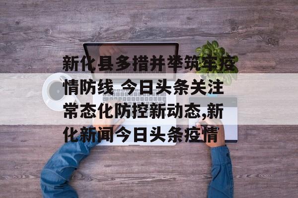 新化县多措并举筑牢疫情防线 今日头条关注常态化防控新动态,新化新闻今日头条疫情