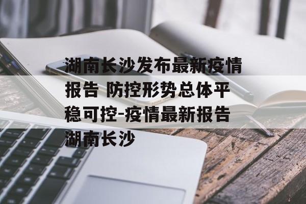 湖南长沙发布最新疫情报告 防控形势总体平稳可控-疫情最新报告湖南长沙