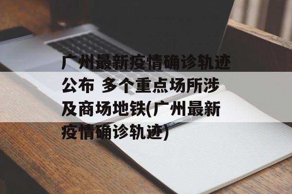 广州最新疫情确诊轨迹公布 多个重点场所涉及商场地铁(广州最新疫情确诊轨迹)