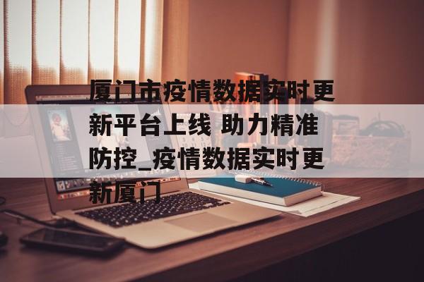 厦门市疫情数据实时更新平台上线 助力精准防控_疫情数据实时更新厦门