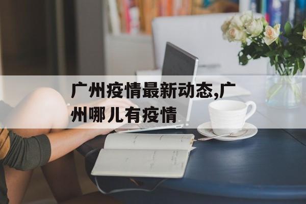 广州疫情最新动态,广州哪儿有疫情