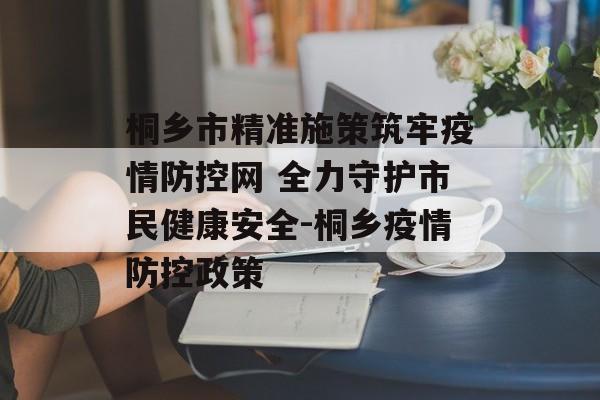桐乡市精准施策筑牢疫情防控网 全力守护市民健康安全-桐乡疫情防控政策