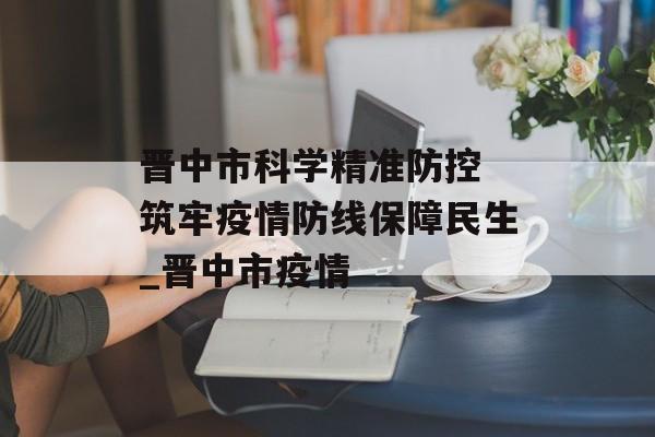 晋中市科学精准防控 筑牢疫情防线保障民生_晋中市疫情