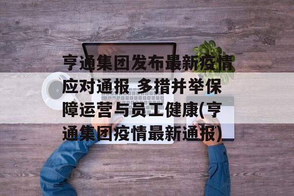 亨通集团发布最新疫情应对通报 多措并举保障运营与员工健康(亨通集团疫情最新通报)