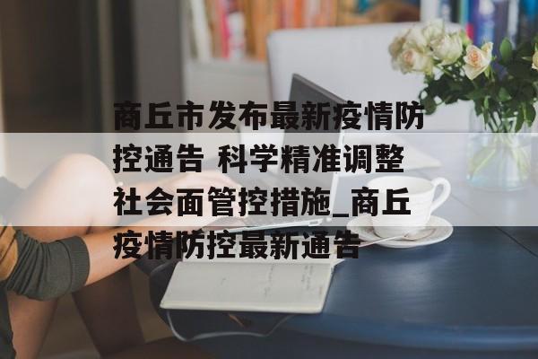 商丘市发布最新疫情防控通告 科学精准调整社会面管控措施_商丘疫情防控最新通告