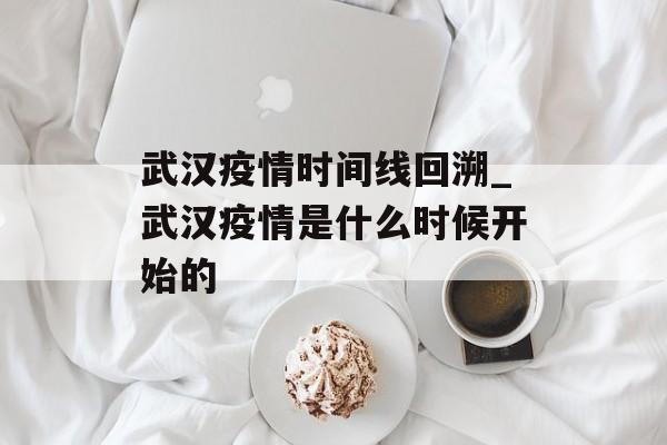 武汉疫情时间线回溯_武汉疫情是什么时候开始的