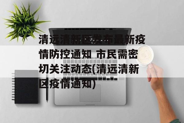 清远清新区发布最新疫情防控通知 市民需密切关注动态(清远清新区疫情通知)