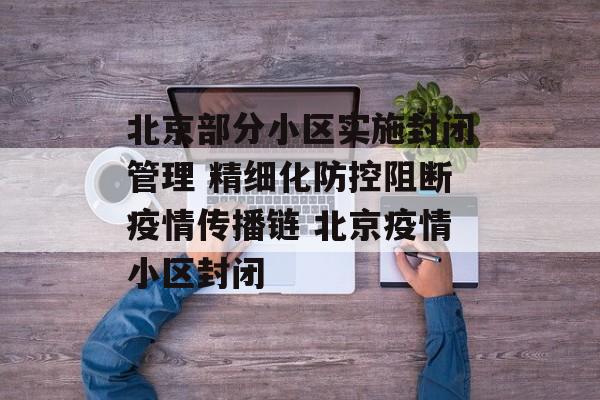 北京部分小区实施封闭管理 精细化防控阻断疫情传播链 北京疫情小区封闭
