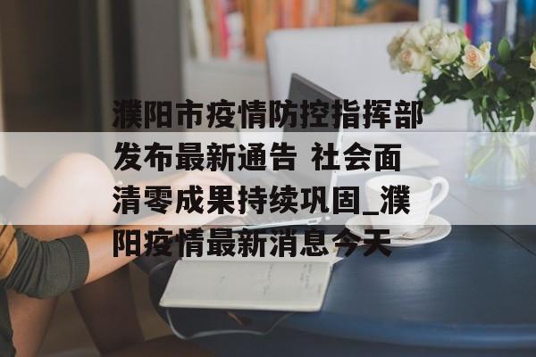 濮阳市疫情防控指挥部发布最新通告 社会面清零成果持续巩固_濮阳疫情最新消息今天